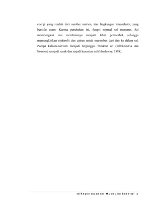 14 | K e p e r a w a t a n M u s k u l o s k e l e t a l 2
energi yang rendah dari sumber nutrien, dan lingkungan intraseluler, yang
bersifat asam. Karena perubahan ini, fungsi normal sel menurun. Sel
membengkak dan membrannya menjadi lebih permeabel, sehingga
memungkinkan elektrolit dan cairan untuk merembes dari dan ke dalam sel.
Pompa kalium-natrium menjadi terganggu. Struktur sel (mitokondria dan
lisosom) menjadi rusak dan terjadi kematian sel (Hardaway, 1988).
 