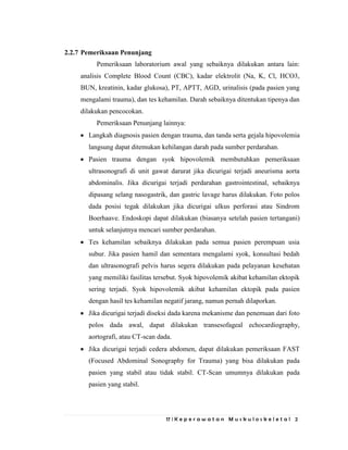 17 | K e p e r a w a t a n M u s k u l o s k e l e t a l 2
2.2.7 Pemeriksaan Penunjang
Pemeriksaan laboratorium awal yang sebaiknya dilakukan antara lain:
analisis Complete Blood Count (CBC), kadar elektrolit (Na, K, Cl, HCO3,
BUN, kreatinin, kadar glukosa), PT, APTT, AGD, urinalisis (pada pasien yang
mengalami trauma), dan tes kehamilan. Darah sebaiknya ditentukan tipenya dan
dilakukan pencocokan.
Pemeriksaan Penunjang lainnya:
Langkah diagnosis pasien dengan trauma, dan tanda serta gejala hipovolemia
langsung dapat ditemukan kehilangan darah pada sumber perdarahan.
Pasien trauma dengan syok hipovolemik membutuhkan pemeriksaan
ultrasonografi di unit gawat darurat jika dicurigai terjadi aneurisma aorta
abdominalis. Jika dicurigai terjadi perdarahan gastrointestinal, sebaiknya
dipasang selang nasogastrik, dan gastric lavage harus dilakukan. Foto polos
dada posisi tegak dilakukan jika dicurigai ulkus perforasi atau Sindrom
Boerhaave. Endoskopi dapat dilakukan (biasanya setelah pasien tertangani)
untuk selanjutnya mencari sumber perdarahan.
Tes kehamilan sebaiknya dilakukan pada semua pasien perempuan usia
subur. Jika pasien hamil dan sementara mengalami syok, konsultasi bedah
dan ultrasonografi pelvis harus segera dilakukan pada pelayanan kesehatan
yang memiliki fasilitas tersebut. Syok hipovolemik akibat kehamilan ektopik
sering terjadi. Syok hipovolemik akibat kehamilan ektopik pada pasien
dengan hasil tes kehamilan negatif jarang, namun pernah dilaporkan.
Jika dicurigai terjadi diseksi dada karena mekanisme dan penemuan dari foto
polos dada awal, dapat dilakukan transesofageal echocardiography,
aortografi, atau CT-scan dada.
Jika dicurigai terjadi cedera abdomen, dapat dilakukan pemeriksaan FAST
(Focused Abdominal Sonography for Trauma) yang bisa dilakukan pada
pasien yang stabil atau tidak stabil. CT-Scan umumnya dilakukan pada
pasien yang stabil.
 