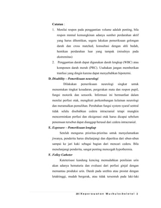 20 | K e p e r a w a t a n M u s k u l o s k e l e t a l 2
Catatan :
1. Menilai respon pada penggantian volume adalah penting, bila
respon mnmal kemungkinan adanya sumber perdarahan aktif
yang harus dihentikan, segera lakukan pemeriksaan golongan
darah dan cross matched, konsultasi dengan ahli bedah,
hentikan perdarahan luar yang tampak (misalnya pada
ekstremitas)
2. Penggantian darah dapat digunakan darah lengkap (WBC) atau
komponen darah merah (PRC). Usahakan jangan memberikan
tranfusi yang dingin karena dapat menyebabkan hipotermi.
D. Disability – Pemeriksaan neurologi
Dilakukan pemeriksaan neurologi singkat untuk
menentukan tingkat kesadaran, pergerakan mata dan respon pupil,
fungsi motorik dan sensorik. Informasi ini bermanfaat dalam
menilai perfusi otak, mengikuti perkembangan kelainan neurologi
dan meramalkan pemulihan. Perubahan fungsi system syaraf sentral
tidak selalu disebabkan cedera intracranial tetapi mungkin
mencerminkan perfusi dan oksigenasi otak harus dicapai sebelum
penemuan tersebut dapat dianggap berasal dari cedera intracranial.
E. Exposure – Pemeriksaan lengkap
Setelah mengurus prioritas-prioritas untuk menyelamatkan
jiwanya, penderita harus ditelanjangi dan diperiksa dari ubun-ubun
sampai ke jari kaki sebagai bagian dari mencari cedera. Bila
menelanjangi penderita, sangat penting mencegah hypothermia.
F. Folley Catheter
Kateterisasi kandung kencing memudahkan penilaian urin
akan adanya hematuria dan evaluasi dari perfusi ginjal dengan
memantau produksi urin. Darah pada urethra atau prostat dengan
letaktinggi, mudah bergerak, atau tidak tersentuh pada laki-laki
 