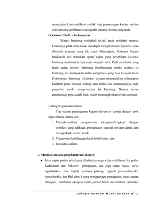 21 | K e p e r a w a t a n M u s k u l o s k e l e t a l 2
merupakan kontraindikasi mutlak bagi pemasangan kateter urethra
sebelum ada konfirmasi radiografis tentang urethra yang utuh.
G. Gastric Cholic – Dekompresi
Dilatasi lambung seringkali terjadi pada penderita trauma,
khususnya pada anak-anak, dan dapat mengakibatkan hipotensi atau
disritmia jantung yang tak dapat diterangkan, biasanya berupa
bradikardi dari stimulasi syaraf vagus yang berlebihan. Distensi
lambung membuat terapi syok menjadi sulit. Pada penderita yang
tidak sadar, distensi lambung membesarkan resiko aspirasi isi
lambung, ini merupakan suatu komplikasi yang bias menjadi fatal.
Dekompresi lambung dilakukan dengan memasukkan selang/pipa
kadalam perut melalui hidung atau mulut dan memasangnya pada
penyedot untuk mengeluarkan isi lambung. Namun walau
penempatan pipa sudah baik, masih memungkinkan terjadi aspirasi.
Bidang Kegawatdaruratan
Tiga tujuan penanganan kegawatdaruratan pasien dengan syok
hipovolemik antara lain:
1. Memaksimalkan pengantaran oksigen-dilengkapi dengan
ventilasi yang adekuat, peningkatan saturasi oksigen darah, dan
memperbaiki aliran darah,
2. Mengontrol kehilangan darah lebih lanjut, dan
3. Resusitasi cairan.
1. Memaksimalkan penghantaran oksigen
Jalan napas pasien sebaiknya dibebaskan segera dan stabilisasi jika perlu.
Kedalaman dan frekuensi pernapasan, dan juga suara napas, harus
diperhatikan. Jika terjadi keadaan patologi (seperti pneumothoraks,
hemothoraks, dan flail chest) yang mengganggu pernapasan, harus segera
ditangani. Tambahan oksigen dalam jumlah besar dan bantuan ventilator
 