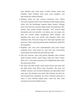 22 | K e p e r a w a t a n M u s k u l o s k e l e t a l 2
harus diberikan pada semua pasien. Ventilasi tekanan positif yang
berlebihan dapat berbahaya pada pasien yang mengalami syok
hipovolemik dan sebaiknya dihindari.
Sebaiknya dibuat dua jalur intravena berdiameter besar. Hukum
Poeseuille mengatakan bahwa aliran berbanding terbalik dengan panjang
kateter infus dan berhubungan langsung dengan diameter. Sehingga
kateter infus intravena yang ideal adalah pendek dan diameternya lebar;
diameter lebih penting daripada panjangnya. Jalur intravena dapat
ditempatkan pada vena antecubiti, vena sphena, atau vena tangan, atau
pada vena sentralis dengan menggunakan teknik Seldinger. Jika
digunakan jalur utama vena sentralis maka digunakan kateter infus
berdiameter lebar. Pada anak kurang dari 6 tahun dapat digunakan jalur
intraosseus. Faktor yang paling penting dalam melakukannya adalah skill
dan pengalaman
Pengadaan infus arteri perlu dipertimbangkan pada pasien dengan
perdarahan hebat. Untuk pasien ini, infus arteri akan memonitoring
tekanan darah secara berkala dan juga analisa gas darah.
Pada jalur intravena, cairan yang pertama digunakan untuk resusitasi
adalah kristaloid isotonik, seperti Ringer Laktat atau Saline Normal.
Bolus awal 1-2 liter pada orang dewasa (20 ml/kgBB pada pasien anak),
dan respon pasien dinilai.
Jika tanda vital sudah kembali normal, pasien diawasi agar tetap stabil
dan darah pasien perlu dikirim untuk dicocokkan. Jika tanda vital
membaik sementara, infus kristaloid dilanjutkan dan dipersiapkan darah
yang cocok. Jika perbaikan yang terjadi tidak bermakna atau tidak ada,
infus kristaloid harus dilanjutkan, dan darah O diberikan (darah tipe O
rhesus (-) harus diberikan kepada pasien wanita usia subur untuk
mencegah sensitasi dan komplikasi lanjut).
 