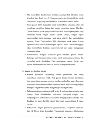 23 | K e p e r a w a t a n M u s k u l o s k e l e t a l 2
Jika pasien kritis dan hipotensi berat (syok derajat IV), diberikan cairan
kristaloid dan darah tipe O. Pedoman pemberian kristaloid dan darah
tidak diatur, terapi yang diberikan harus berdasarkan kondisi pasien.
Posisi pasien dapat digunakan untuk memperbaiki sirkulasi; salah satu
contohnya menaikkan kedua kaki pasien sementara cairan diberikan.
Contoh lain dari posisi yang bermanfaat adalah memiringkan pasien yang
sementara hamil dengan trauma kearah kirinya, dengan tujuan
memposisikan janin menjauhi vena cava inferior dan meningkatkan
sirkulasi. Posisi Trendelenburg tidak dianjurkan untuk pasien dengan
hipotensi karena dikhawatirkan terjadi aspirasi. Posisi Trendelenburg juga
tidak memperbaiki keadaan kardiopulmonal dan dapat mengganggu
pertukaran udara.
Autortransfusi mungkin dilakukan pada beberapa pasien trauma.
Beberapa alat diizinkan untuk koleksi steril, antikoagulasi, filtrasi, dan
retransfusi darah disediakan. Pada penanganan trauma. Darah yang
berasal dari hemothoraks dialirkan melalui selang thorakostomi.
2. Kontol perdarahan lanjut
Kontrol perdarahan tergantung sumber perdarahan dan sering
memerlukan intervensi bedah. Pada pasien dengan trauma, perdarahan
luar harus diatasi dengan menekan sumber perdarahan secara langsung,
perdarahan dalam membutuhkan intervensi bedah. Fraktur tulang panjang
ditangani dengan traksi untuk mengurangi kehilangan darah.
Pada pasien dengan nadi yang tidak teraba di unit gawat darurat atau awal
tibanya, dapat diindikasikan torakotomi emergensi dengan klem
menyilang pada aorta diindikasikan untuk menjaga suplai darah ke otak.
Tindakan ini hanya bersifat paliatif dan butuh segera dibawa di ruang
operasi.
Pada pasien dengan perdarahan gastrointestinal, vasopressin intravena
dan H2 bloker telah digunakan. Vasopressin umumnya dihubungkan
 