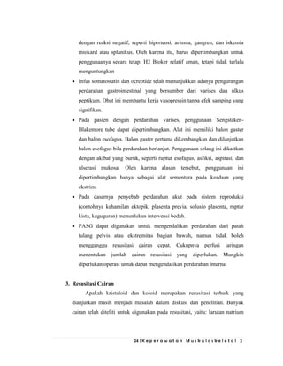 24 | K e p e r a w a t a n M u s k u l o s k e l e t a l 2
dengan reaksi negatif, seperti hipertensi, aritmia, gangren, dan iskemia
miokard atau splanikus. Oleh karena itu, harus dipertimbangkan untuk
penggunaanya secara tetap. H2 Bloker relatif aman, tetapi tidak terlalu
menguntungkan
Infus somatostatin dan ocreotide telah menunjukkan adanya pengurangan
perdarahan gastrointestinal yang bersumber dari varises dan ulkus
peptikum. Obat ini membantu kerja vasopressin tanpa efek samping yang
signifikan.
Pada pasien dengan perdarahan varises, penggunaan Sengstaken-
Blakemore tube dapat dipertimbangkan. Alat ini memiliki balon gaster
dan balon esofagus. Balon gaster pertama dikembangkan dan dilanjutkan
balon esofagus bila perdarahan berlanjut. Penggunaan selang ini dikaitkan
dengan akibat yang buruk, seperti ruptur esofagus, asfiksi, aspirasi, dan
ulserasi mukosa. Oleh karena alasan tersebut, penggunaan ini
dipertimbangkan hanya sebagai alat sementara pada keadaan yang
ekstrim.
Pada dasarnya penyebab perdarahan akut pada sistem reproduksi
(contohnya kehamilan ektopik, plasenta previa, solusio plasenta, ruptur
kista, keguguran) memerlukan intervensi bedah.
PASG dapat digunakan untuk mengendalikan perdarahan dari patah
tulang pelvis atau ekstremitas bagian bawah, namun tidak boleh
mengganggu resusitasi cairan cepat. Cukupnya perfusi jaringan
menentukan jumlah cairan resusitasi yang diperlukan. Mungkin
diperlukan operasi untuk dapat mengendalikan perdarahan internal
3. Resusitasi Cairan
Apakah kristaloid dan koloid merupakan resusitasi terbaik yang
dianjurkan masih menjadi masalah dalam diskusi dan penelitian. Banyak
cairan telah diteliti untuk digunakan pada resusitasi, yaitu: larutan natrium
 