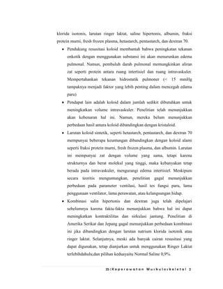 25 | K e p e r a w a t a n M u s k u l o s k e l e t a l 2
klorida isotonis, larutan ringer laktat, saline hipertonis, albumin, fraksi
protein murni, fresh frozen plasma, hetastarch, pentastarch, dan dextran 70.
Pendukung resusitasi koloid membantah bahwa peningkatan tekanan
onkotik dengan menggunakan substansi ini akan menurunkan edema
pulmonal. Namun, pembuluh darah pulmonal memungkinkan aliran
zat seperti protein antara ruang intertisiel dan ruang intravaskuler.
Mempertahankan tekanan hidrostatik pulmoner (< 15 mmHg
tampaknya menjadi faktor yang lebih penting dalam mencegah edama
paru)
Pendapat lain adalah koloid dalam jumlah sedikit dibutuhkan untuk
meningkatkan volume intravaskuler. Penelitian telah menunjukkan
akan kebenaran hal ini. Namun, mereka belum menunjukkan
perbedaan hasil antara koloid dibandingkan dengan kristaloid.
Larutan koloid sintetik, seperti hetastarch, pentastarch, dan dextran 70
mempunyai beberapa keuntungan dibandingkan dengan koloid alami
seperti fraksi protein murni, fresh frozen plasma, dan albumin. Larutan
ini mempunyai zat dengan volume yang sama, tetapi karena
strukturnya dan berat molekul yang tinggi, maka kebanyakan tetap
berada pada intravaskuler, mengurangi edema intertisiel. Meskipum
secara teoritis menguntungkan, penelitian gagal menunjukkan
perbedaan pada parameter ventilasi, hasil tes fungsi paru, lama
penggunaan ventilator, lama perawatan, atau kelangsungan hidup.
Kombinasi salin hipertonis dan dextran juga telah dipelajari
sebelumnya karena fakta-fakta menunjukkan bahwa hal ini dapat
meningkatkan kontraktilitas dan sirkulasi jantung. Penelitian di
Amerika Serikat dan Jepang gagal menunjukkan perbedaan kombinasi
ini jika dibandingkan dengan larutan natrium klorida isotonik atau
ringer laktat. Selanjutnya, meski ada banyak cairan resusitasi yang
dapat digunakan, tetap dianjurkan untuk menggunakan Ringer Laktat
terlebihdahulu,dan pilihan keduayaitu Normal Saline 0,9%.
 