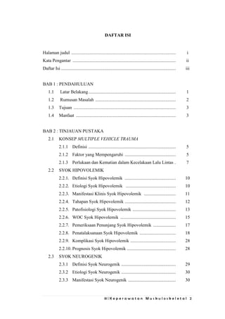 iii | K e p e r a w a t a n M u s k u l o s k e l e t a l 2
DAFTAR ISI
Halaman judul ............................................................................................ i
Kata Pengantar ........................................................................................... ii
Daftar Isi ..................................................................................................... iii
BAB 1 : PENDAHULUAN
1.1 Latar Belakang............................................................................. 1
1.2 Rumusan Masalah ....................................................................... 2
1.3 Tujuan .......................................................................................... 3
1.4 Manfaat ........................................................................................ 3
BAB 2 : TINJAUAN PUSTAKA
2.1 KONSEP MULTIPLE VEHICLE TRAUMA
2.1.1 Definisi ............................................................................. 5
2.1.2 Faktor yang Mempengaruhi ............................................. 5
2.1.3 Perlukaan dan Kematian dalam Kecelakaan Lalu Lintas . 7
2.2 SYOK HIPOVOLEMIK
2.2.1. Definisi Syok Hipovolemik ............................................. 10
2.2.2. Etiologi Syok Hipovolemik ............................................ 10
2.2.3. Manifestasi Klinis Syok Hipovolemik ............................ 11
2.2.4. Tahapan Syok Hipovolemik ............................................. 12
2.2.5. Patofisiologi Syok Hipovolemik ...................................... 13
2.2.6. WOC Syok Hipovolemik ................................................. 15
2.2.7. Pemeriksaan Penunjang Syok Hipovolemik .................... 17
2.2.8. Penatalaksanaan Syok Hipovolemik ................................ 18
2.2.9. Komplikasi Syok Hipovolemik ........................................ 28
2.2.10. Prognosis Syok Hipovolemik ........................................... 28
2.3 SYOK NEUROGENIK
2.3.1 Definisi Syok Neurogenik ................................................ 29
2.3.2 Etiologi Syok Neurogenik ................................................ 30
2.3.3 Manifestasi Syok Neurogenik .......................................... 30
 