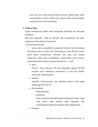 26 | K e p e r a w a t a n M u s k u l o s k e l e t a l 2
Area yang lain yang menarik tentang resusitasi adalah tujuan untuk
mengembalikan volume sirkulasi dan tekanan darah kepada keadaan
normal sebelum control perdarahan.
4. Medikasi Obat
Tujuan farmakoterapi adalah untuk mengurangi morbiditas dan mencegah
komplikasi
Obat Anti Sekretorik : Obat ini memiliki efek vasokonstriksi dan dapat
mengurangi aliran darah ke sistem porta.
a. Somatostatin (Zecnil)
Secara alami menyebabkan tetrapeptida diisolasi dari hipotalamus
dan pankreas dan sel epitel usus. Berkurangnya aliran darah ke sistem
portal akibat vasokonstriksi. Memiliki efek yang sama dengan
vasopressin, tetapi tidak menyebabkan vasokonstriksi arteri koroner.
Cepat hilang dalam sirkulasi, dengan waktu paruh 1-3 menit.
Dosis
Dewasa : bolus intravena 250 mcg, dilanjutkan dengan 250-500
mcg/jam, infus selanjutnya; maintenance 2-5 hari jika berhasil
Anak-anak Tidak dianjurkan
Interaksi
Epinefrin, demeclocycline, dan tambahan hormon tiroid dapat
mengurangi efek obat ini.
Kontraindikasi
- Hipersensitifitas
- Kehamilan
- Risiko yang fatal ditunjukkan pada binatang percobaan, tetapi
tidak diteliti pada manusia, dapat digunakan jika
keuntungannya lebih besar daripada risiko terhadap janin.
Perhatian
 