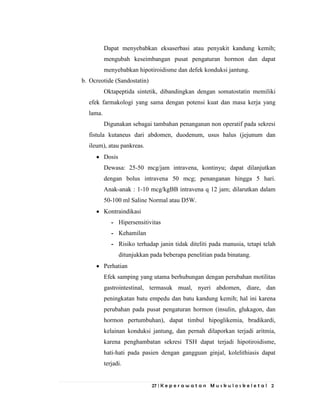 27 | K e p e r a w a t a n M u s k u l o s k e l e t a l 2
Dapat menyebabkan eksaserbasi atau penyakit kandung kemih;
mengubah keseimbangan pusat pengaturan hormon dan dapat
menyebabkan hipotiroidisme dan defek konduksi jantung.
b. Ocreotide (Sandostatin)
Oktapeptida sintetik, dibandingkan dengan somatostatin memiliki
efek farmakologi yang sama dengan potensi kuat dan masa kerja yang
lama.
Digunakan sebagai tambahan penanganan non operatif pada sekresi
fistula kutaneus dari abdomen, duodenum, usus halus (jejunum dan
ileum), atau pankreas.
Dosis
Dewasa: 25-50 mcg/jam intravena, kontinyu; dapat dilanjutkan
dengan bolus intravena 50 mcg; penanganan hingga 5 hari.
Anak-anak : 1-10 mcg/kgBB intravena q 12 jam; dilarutkan dalam
50-100 ml Saline Normal atau D5W.
Kontraindikasi
- Hipersensitivitas
- Kehamilan
- Risiko terhadap janin tidak diteliti pada manusia, tetapi telah
ditunjukkan pada beberapa penelitian pada binatang.
Perhatian
Efek samping yang utama berhubungan dengan perubahan motilitas
gastrointestinal, termasuk mual, nyeri abdomen, diare, dan
peningkatan batu empedu dan batu kandung kemih; hal ini karena
perubahan pada pusat pengaturan hormon (insulin, glukagon, dan
hormon pertumbuhan), dapat timbul hipoglikemia, bradikardi,
kelainan konduksi jantung, dan pernah dilaporkan terjadi aritmia,
karena penghambatan sekresi TSH dapat terjadi hipotiroidisme,
hati-hati pada pasien dengan gangguan ginjal, kolelithiasis dapat
terjadi.
 