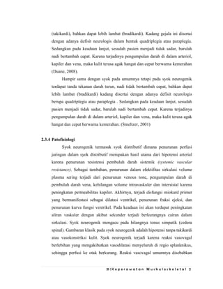 31 | K e p e r a w a t a n M u s k u l o s k e l e t a l 2
(takikardi), bahkan dapat lebih lambat (bradikardi). Kadang gejala ini disertai
dengan adanya defisit neurologis dalam bentuk quadriplegia atau paraplegia.
Sedangkan pada keadaan lanjut, sesudah pasien menjadi tidak sadar, barulah
nadi bertambah cepat. Karena terjadinya pengumpulan darah di dalam arteriol,
kapiler dan vena, maka kulit terasa agak hangat dan cepat berwarna kemerahan
(Duane, 2008).
Hampir sama dengan syok pada umumnya tetapi pada syok neurogenik
terdapat tanda tekanan darah turun, nadi tidak bertambah cepat, bahkan dapat
lebih lambat (bradikardi) kadang disertai dengan adanya defisit neurologis
berupa quadriplegia atau paraplegia . Sedangkan pada keadaan lanjut, sesudah
pasien menjadi tidak sadar, barulah nadi bertambah cepat. Karena terjadinya
pengumpulan darah di dalam arteriol, kapiler dan vena, maka kulit terasa agak
hangat dan cepat berwarna kemerahan. (Smeltzer, 2001)
2.3.4 Patofisiologi
Syok neurogenik termasuk syok distributif dimana penurunan perfusi
jaringan dalam syok distributif merupakan hasil utama dari hipotensi arterial
karena penurunan resistensi pembuluh darah sistemik (systemic vascular
resistance). Sebagai tambahan, penurunan dalam efektifitas sirkulasi volume
plasma sering terjadi dari penurunan venous tone, pengumpulan darah di
pembuluh darah vena, kehilangan volume intravaskuler dan intersisial karena
peningkatan permeabilitas kapiler. Akhirnya, terjadi disfungsi miokard primer
yang bermanifestasi sebagai dilatasi ventrikel, penurunan fraksi ejeksi, dan
penurunan kurva fungsi ventrikel. Pada keadaan ini akan terdapat peningkatan
aliran vaskuler dengan akibat sekunder terjadi berkurangnya cairan dalam
sirkulasi. Syok neurogenik mengacu pada hilangnya tonus simpatik (cedera
spinal). Gambaran klasik pada syok neurogenik adalah hipotensi tanpa takikardi
atau vasokonstriksi kulit. Syok neurogenik terjadi karena reaksi vasovagal
berlebihan yang mengakibatkan vasodilatasi menyeluruh di regio splanknikus,
sehingga perfusi ke otak berkurang. Reaksi vasovagal umumnya disebabkan
 