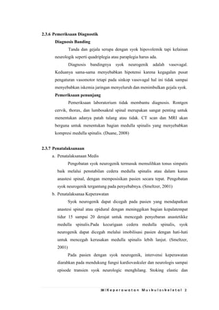 38 | K e p e r a w a t a n M u s k u l o s k e l e t a l 2
2.3.6 Pemeriksaan Diagnostik
Diagnosis Banding
Tanda dan gejala serupa dengan syok hipovolemik tapi kelainan
neurologik seperti quadriplegia atau paraplegia harus ada.
Diagnosis bandingnya syok neurogenik adalah vasovagal.
Keduanya sama-sama menyebabkan hipotensi karena kegagalan pusat
pengaturan vasomotor tetapi pada sinkop vasovagal hal ini tidak sampai
menyebabkan iskemia jaringan menyeluruh dan menimbulkan gejala syok.
Pemeriksaan penunjang
Pemeriksaan laboratorium tidak membantu diagnosis. Rontgen
cervik, thorax, dan lumbosakral spinal merupakan sangat penting untuk
menentukan adanya patah tulang atau tidak. CT scan dan MRI akan
berguna untuk menentukan bagian medulla spinalis yang menyebabkan
kompresi medulla spinalis. (Duane, 2008)
2.3.7 Penatalaksanaan
a. Penatalaksanaan Medis
Pengobatan syok neurogenik termasuk memulihkan tonus simpatis
baik melalui penstabilan cedera medulla spinalis atau dalam kasus
anastesi spinal, dengan memposisikan pasien secara tepat. Pengobatan
syok neurogenik tergantung pada penyebabnya. (Smeltzer, 2001)
b. Penatalaksanaa Keperawatan
Syok neurogenik dapat dicegah pada pasien yang mendapatkan
anastesi spinal atau epidural dengan meninggikan bagian kepalatempat
tidur 15 sampai 20 derajat untuk mencegah penyebaran anastetikke
medulla spinalis.Pada kecurigaan cedera medulla spinalis, syok
neurogenik dapat dicegah melalui imobilisasi pasien dengan hati-hati
untuk mencegah kerusakan medulla spinalis lebih lanjut. (Smeltzer,
2001)
Pada pasien dengan syok neurogenik, intervensi keperawatan
diarahkan pada mendukung fungsi kardiovaskuler dan neurologis sampai
episode transien syok neurologic menghilang. Stoking elastic dan
 