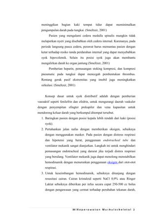 39 | K e p e r a w a t a n M u s k u l o s k e l e t a l 2
meninggikan bagian kaki tempat tidur dapat meminimalkan
pengumpulan darah pada tungkai. (Smeltzer, 2001)
Pasien yang mengalami cedera medulla spinalis mungkin tidak
melaporkan nyeri yang disebabkan oleh cedera internal. Karenanya, pada
periode langsung pasca cedera, perawat harus memantau pasien dengan
ketat terhadap resiko tanda perdarahan internal yang dapat menyebabkan
syok hipovolemik. Selain itu posisi syok juga akan membantu
mengalirkan darah ke organ jantung (Smeltzer, 2001)
Pemberian heparin, pemasangan stoking kompresi, dan kompresi
pneumatic pada tungkai dapat mencegah pembentukan thrombus.
Rentang gerak pasif ekstremitas yang imobil juga meningkatkan
sirkulasi. (Smeltzer, 2001)
Konsep dasar untuk syok distributif adalah dengan pemberian
vasoaktif seperti fenilefrin dan efedrin, untuk mengurangi daerah vaskuler
dengan penyempitan sfingter prekapiler dan vena kapasitan untuk
mendorong keluar darah yang berkumpul ditempat tersebut.
1. Baringkan pasien dengan posisi kepala lebih rendah dari kaki (posisi
syok).
2. Pertahankan jalan nafas dengan memberikan oksigen, sebaiknya
dengan menggunakan masker. Pada pasien dengan distress respirasi
dan hipotensi yang berat, penggunaan endotracheal tube dan
ventilator mekanik sangat dianjurkan. Langkah ini untuk menghindari
pemasangan endotracheal yang darurat jika terjadi distres respirasi
yang berulang. Ventilator mekanik juga dapat menolong menstabilkan
hemodinamik dengan menurunkan penggunaan oksigen dari otot-otot
respirasi.
3. Untuk keseimbangan hemodinamik, sebaiknya ditunjang dengan
resusitasi cairan. Cairan kristaloid seperti NaCl 0,9% atau Ringer
Laktat sebaiknya diberikan per infus secara cepat 250-500 cc bolus
dengan pengawasan yang cermat terhadap perubahan tekanan darah,
 