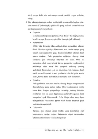 40 | K e p e r a w a t a n M u s k u l o s k e l e t a l 2
akral, turgor kulit, dan urin output untuk menilai respon terhadap
terapi.
4. Bila tekanan darah dan perfusi perifer tidak segera pulih, berikan obat-
obat vasoaktif (adrenergik; agonis alfa yang indikasi kontra bila ada
perdarahan seperti ruptur lien) :
Dopamin
Merupakan obat pilihan pertama. Pada dosis > 10 mcg/kg/menit,
berefek serupa dengan norepinefrin. Jarang terjadi takikardi.
Norepinefrin
Efektif jika dopamin tidak adekuat dalam menaikkan tekanan
darah. Monitor terjadinya hipovolemi atau cardiac output yang
rendah jika norepinefrin gagal dalam menaikkan tekanan darah
secara adekuat. Pada pemberian subkutan, diserap tidak
sempurna jadi sebaiknya diberikan per infus. Obat ini
merupakan obat yang terbaik karena pengaruh vasokonstriksi
perifernya lebih besar dari pengaruh terhadap jantung
(palpitasi). Pemberian obat ini dihentikan bila tekanan darah
sudah normal kembali. Awasi pemberian obat ini pada wanita
hamil, karena dapat menimbulkan kontraksi otot-otot uterus.
Epinefrin
Pada pemberian subkutan atau im, diserap dengan sempurna dan
dimetabolisme cepat dalam badan. Efek vasokonstriksi perifer
sama kuat dengan pengaruhnya terhadap jantung Sebelum
pemberian obat ini harus diperhatikan dulu bahwa pasien tidak
mengalami syok hipovolemik. Perlu diingat obat yang dapat
menyebabkan vasodilatasi perifer tidak boleh diberikan pada
pasien syok neurogenik
Dobutamin
Berguna jika tekanan darah rendah yang diakibatkan oleh
menurunnya cardiac output. Dobutamin dapat menurunkan
tekanan darah melalui vasodilatasi perifer.
 
