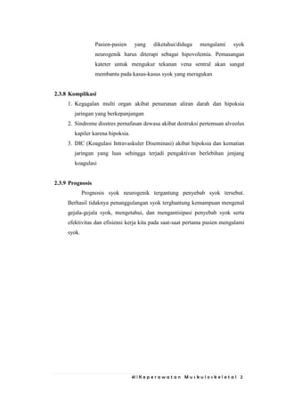 41 | K e p e r a w a t a n M u s k u l o s k e l e t a l 2
Pasien-pasien yang diketahui/diduga mengalami syok
neurogenik harus diterapi sebagai hipovolemia. Pemasangan
kateter untuk mengukur tekanan vena sentral akan sangat
membantu pada kasus-kasus syok yang meragukan
2.3.8 Komplikasi
1. Kegagalan multi organ akibat penurunan aliran darah dan hipoksia
jaringan yang berkepanjangan
2. Sindrome disstres pernafasan dewasa akibat destruksi pertemuan alveolus
kapiler karena hipoksia.
3. DIC (Koagulasi Intravaskuler Diseminasi) akibat hipoksia dan kematian
jaringan yang luas sehingga terjadi pengaktivan berlebihan jenjang
koagulasi
2.3.9 Prognosis
Prognosis syok neurogenik tergantung penyebab syok tersebut.
Berhasil tidaknya penanggulangan syok terghantung kemampuan mengenal
gejala-gejala syok, mengetahui, dan mengantisipasi penyebab syok serta
efektivitas dan efisiensi kerja kita pada saat-saat pertama pasien mengalami
syok.
 