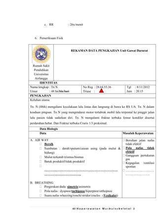 43 | K e p e r a w a t a n M u s k u l o s k e l e t a l 2
c. RR : 26x/menit
6. Pemeriksaan Fisik
Rumah Sakit
Pendidikan
Universitas
Airlangga
REKAMAN DATA PENGKAJIAN Unit Gawat Darurat
IDENTITAS
Nama lengkap : Tn N
Umur : 48 hn/bln/hari
No Reg : 28.64.53.36
Triase :
Tgl : 8/11/2012
Jam : 20.15
PENGKAJIAN
Keluhan utama
Tn. N (48th) mengalami kecelakaan lalu lintas dan langsung di bawa ke RS UA. Tn. N dalam
keadaan pingsan. Tn N yang mengendarai motor tertabrak mobil lalu terpental ke pinggir jalan
lalu pasien tidak sadarkan diri. Tn. N mengalami fraktur terbuka femur kondiler disertai
perdarahan hebat. Dan Fraktur terbuka Cruris 1/3 proksimal.
Data Biologis
Data Masalah Keperawatan
A. AIR WAY
Bersih
Sumbatan : darah/sputum/caiean asing (pada mulut &
hidung)
Mulut terkatub trismus/bismus
Batuk produktif/tidak produktif
……………………………………………………………
……………………………..
B. BREATHING
Pergerakan dada: simetris/asimetris
Pola nafas : dyspnoe/tachipnoe/hiperpnoe/orthopnoe
Suara nafas wheezing/ronchi/stridor/cracles : (Vesikuler)
Bersihan jalan nafas
tidak efektif
Pola nafas tidak
efektif
Gangguan pertukaran
gas
Kegagalan ventilasi
spontan
………………………
…………………..
 