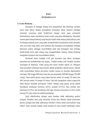 1 | K e p e r a w a t a n M u s k u l o s k e l e t a l 2
BAB 1
PENDAHULUAN
1.1 Latar Belakang
Kemajuan di berbagai bidang ilmu pengetahuan dan teknologi semakin
pesat yang diikuti dengan peningkatan kebutuhan hidup manusia sehingga
menuntut seseorang untuk beraktivitas dengan cepat guna memenuhi
kebutuhannya tanpa memikirkan resiko-resiko yang akan dihadapinya. Penyebab
trauma pada tulang belakang yang banyak terjadi salah satunya pada pekerja yaitu
di kalangan pekerja kasar yang tidak memperhatikan keselamatan kerja, prosedur
atau cara kerja yang salah, serta kelalaian dan kurangnya kewaspadaan terhadap
pekerjaan cedera sehingga menyebabkan jatuh dari ketinggian atau tertimpa
benda-benda keras pada tulang yang mengakibatkan susunan tulang belakang
mengalami kompresi dan menyebabkan fraktur.
Diseluruh dunia terdapat 6-20 juta kematian tiap tahun, meskipun
penyebab nya berbeda-beda tiap negara. Jumlah insiden syok semakin semakin
meningkat di Indonesia. Tidak jarang kita temui insiden seperti ini. Dinegara
maju penyebab terbanyak hipovolemik adalah perdarahan akibat trauma. Sebuah
studi menyebutkan bahwa prevalensi insiden trauma di Amerika diperkirakan
mencapai 700 hingga 900 kasus tiap satu juta penduduk (200.000 hingga 250.000
orang). Enam puluh persen yang cedera berusia antara 16 sampai 30 tahun dan
80% berusia antara 16 sampai 45 tahun. Laki-laki mengalami cedera empat kali
lebih banyak daripada perempuan. Faktor etiologi yang paling sering adalah
kecelakaan kendaraan bermotor (45%), terjatuh (21,5%), luka tembak atau
kekerasan (15,4%), dan kecelakaan olah raga, biasanya menyelam (13,4%). Lebih
kurang 53% dari cedera itu adalah kuadriplegi.
Syok didefinisikan sebagai suatu keadaan tidak adekuatnya perfusi
jaringan, Keadaan akut yang menyebar secara luas dimana terjadi penurunan
perfusi jaringan dan tidak adekuatnya sirkulasi volume darah intravaskuler yang
efektif. Syok merujuk kepada suatu keadaan di mana terjadi kehilangan cairan
 