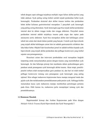2 | K e p e r a w a t a n M u s k u l o s k e l e t a l 2
tubuh dengan cepat sehingga terjadinya multiple organ failure akibat perfusi yang
tidak adekuat. Syok paling sering timbul setelah terjadi perdarahan hebat (syok
hemoragik). Perdarahan eksternal akut akibat trauma tembus dan perdarahan
hebat akibat kelianan gastrointestinal merupakan 2 penyebab syok hemoragik
yang paling sering ditemukan. Syok hemoragik juga bisa terjadi akibat perdarahan
internal akut ke dalam rongga toraks dan rongga abdomen. Penyebab utama
perdarahan internal adalah terjadinya trauma pada organ dan ruptur pada
aneurysme aortic abdomen. Syok bisa merupakan akibat dari kehilangan cairan
tubuh lain selain dari darah dalam jumlah yang banyak. Contoh syok hipovolemik
yang terjadi akibat kehilangan cairan lain ini adalah gastroenteritis refraktrer dan
luka bakar hebat. Objektif dari keseluruhan jurnal ini adalah terfokus kepada syok
hipovolemik yang terjadi akibat perdarahan dan pelbagai kontroversi yang timbul
seputar cara penanganannya.
Resusitasi cairan dan intervensi pembedahan awal merupakan langkah
terpenting untuk menyelamatkan pasien dengan trauma yang menimbulkan syok
hemoragik. Ini dan beberapa prinsip lain membantu dalam perkembangan garis
panduan untuk penanganan syok hemoragik akibat trauma. Akan tetapi, peneliti-
peneliti terbaru telah mempersoalkan garis panduan ini, dan hari ini telah timbul
pelbagai kontroversi tentang cara penanganan syok hemoragik yang paling
optimal. Kita sebagai mahasiswa keperawatan harus mampu mengenal tanda dan
gejala syok dan melaksanakan penatalaksanaan pada pasien syok. Sehingga ketika
menemukan kasus syok mahasiswa mampu memberikan pertolongan pertama
pada klien. Oleh karena itu, mahasiswa perlu mempelajari tentang syok dan
penatalaksaannya.
1.2 Rumusan Masalah
Bagaimanakah konsep dan Asuhan Keperawatan pada klien dengan
Multiple Vehicle Trauma (Syok Hipovolemik dan Syok Neurogenik) ?.
 