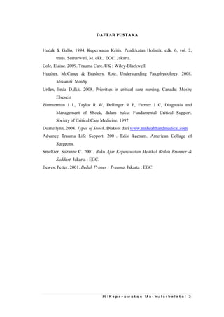 59 | K e p e r a w a t a n M u s k u l o s k e l e t a l 2
DAFTAR PUSTAKA
Hudak & Gallo, 1994, Keperwatan Kritis: Pendekatan Holistik, edk. 6, vol. 2,
trans. Sumarwati, M. dkk., EGC, Jakarta.
Cole, Elaine. 2009. Trauma Care. UK : Wiley-Blackwell
Huether. McCance & Brashers. Rote. Understanding Patophysiology. 2008.
Missouri: Mosby
Urden, linda D.dkk. 2008. Priorities in critical care nursing. Canada: Mosby
Elseveir
Zimmerman J L, Taylor R W, Dellinger R P, Farmer J C, Diagnosis and
Management of Shock, dalam buku: Fundamental Critical Support.
Society of Critical Care Medicine, 1997
Duane lynn, 2008. Types of Shock. Diakses dari www.mnhealthandmedical.com
Advance Trauma Life Support. 2001. Edisi keenam. American Collage of
Surgeons.
Smeltzer, Suzanne C. 2001. Buku Ajar Keperawatan Medikal Bedah Brunner &
Suddart. Jakarta : EGC.
Bewes, Petter. 2001. Bedah Primer : Trauma. Jakarta : EGC
 