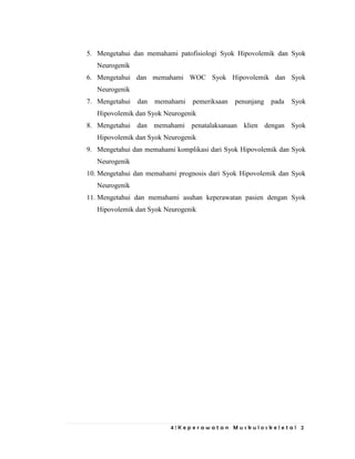 4 | K e p e r a w a t a n M u s k u l o s k e l e t a l 2
5. Mengetahui dan memahami patofisiologi Syok Hipovolemik dan Syok
Neurogenik
6. Mengetahui dan memahami WOC Syok Hipovolemik dan Syok
Neurogenik
7. Mengetahui dan memahami pemeriksaan penunjang pada Syok
Hipovolemik dan Syok Neurogenik
8. Mengetahui dan memahami penatalaksanaan klien dengan Syok
Hipovolemik dan Syok Neurogenik
9. Mengetahui dan memahami komplikasi dari Syok Hipovolemik dan Syok
Neurogenik
10. Mengetahui dan memahami prognosis dari Syok Hipovolemik dan Syok
Neurogenik
11. Mengetahui dan memahami asuhan keperawatan pasien dengan Syok
Hipovolemik dan Syok Neurogenik
 