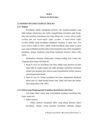 5 | K e p e r a w a t a n M u s k u l o s k e l e t a l 2
BAB 2
TINJAUAN PUSTAKA
2.1 KONSEP MULTIPLE VEHICLE TRAUMA
2.1.1 Definisi
Kecelakaan adalah serangkaian peristiwa dari kejadian-kejadian yang
tidak terduga sebelumnya, dan selalu mengakibatkan kerusakan pada benda,
luka atau kematian. Kecelakaan lalu lintas dibagi atas a motor-vehicle traffic
accident dan non motor-vehicle traffic accident. A motor-vehicle traffic
accident adalah setiap kecelakaan kendaraan bermotor di jalan raya. Non
motor-vehicle traffic accident, adalah setiap kecelakaan yang terjadi di jalan
raya, yang melibatkan pemakai jalan untuk transportasi atau untuk mengadakan
perjalanan, dengan kendaraan yang bukan kendaraan bermotor (Idries AM,
1997).
Berdasarkan Peraturan Pelaksanaan Undang-Undang Lalu Lintas dan
Angkutan Jalan Tahun 1993 Bab XI :
1. Pasal 93 Ayat (1): kecelakaan lalu lintas adalah suatu peristiwa di jalan
yang tidak di sangka-sangka dan tidak disengaja melibatkan kendaraan
dengan atau pemakai jalan lainnya yang mengakibatkan korban manusia
atau kerugian harta benda.
2. Pasal 93 ayat (2): korban kecelakaan lalu lintas sebagaimana dimaksud
dalam ayat (1), dapat berupa korban mati, koban luka berat dan korban
luka ringan (Idries AM, 1997).
2.1.2 Faktor yang Mempengaruhi Terjadinya Kecelakaan Lalu Lintas
Ada empat faktor utama yang menyebabkan terjadinya kecelakaan lalu
lintas, antara lain:
1. Faktor manusia
Faktor manusia merupakan faktor yang paling dominan dalam
kecelakaan. Hampir semua kejadian kecelakaan didahului dengan
 