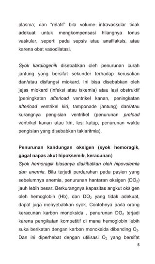 5
plasma; dan “relatif” bila volume intravaskular tidak
adekuat untuk mengkompensasi hilangnya tonus
vaskular, seperti pada sepsis atau anafilaksis, atau
karena obat vasodilatasi.
Syok kardiogenik disebabkan oleh penurunan curah
jantung yang bersifat sekunder terhadap kerusakan
dan/atau disfungsi miokard. Ini bisa disebabkan oleh
jejas miokard (infeksi atau iskemia) atau lesi obstruktif
(peningkatan afterload ventrikel kanan, peningkatan
afterload ventrikel kiri, tamponade jantung) dan/atau
kurangnya pengisian ventrikel (penurunan preload
ventrikel kanan atau kiri, lesi katup, penurunan waktu
pengisian yang disebabkan takiaritmia).
Penurunan kandungan oksigen (syok hemoragik,
gagal napas akut hipoksemik, keracunan)
Syok hemoragik biasanya diakibatkan oleh hipovolemia
dan anemia. Bila terjadi perdarahan pada pasien yang
sebelumnya anemia, penurunan hantaran oksigen (DO2)
jauh lebih besar. Berkurangnya kapasitas angkut oksigen
oleh hemoglobin (Hb), dan DO2 yang tidak adekuat,
dapat juga menyebabkan syok. Contohnya pada orang
keracunan karbon monoksida , penurunan DO2 terjadi
karena pengikatan kompetitif di mana hemoglobin lebih
suka berikatan dengan karbon monoksida dibanding O2.
Dan ini diperhebat dengan utilisasi O2 yang bersifat
 