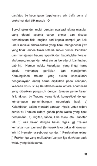 95
dan/atau b) kecurigaan terputusnya alir balik vena di
proksimal dari titik masuk IO.
Survei sekunder mulai dengan evaluasi ulang masalah
yang diatasi selama survei primer dan disusul
pemeriksaan fisik lengkap dari kepala sampai jari kaki
untuk menilai cidera-cidera yang tidak mengancam jiwa
yang tidak teridentifikasi selama survei primer. Penilaian
dan manajemen trauma spesifik dari kepala,leher,toraks,
abdomen,panggul dan ekstremitas berada di luar lingkup
bab ini. Namun indeks kecurigaan yang tinggi harus
selalu memandu penilaian dan manajemen.
Kemungkinan trauma yang bukan kecelakaan(
penganiayaan anak) harus dipikirkan pada keadaan-
keadaan khusus: a) Ketidaksesuaian antara anamnesis
yang diberikan pengasuh dengan temuan pemeriksaan
fisik aktual. b) Trauma yang tidak kompatibel dengan
kemampuan perkembangan neurologis bayi. c)
Kelambatan dalam mencari bantuan medis untuk cidera
serius d) Temuan cidera ganda pada waktu yang tidak
bersamaan. e) Gigitan, tanda, luka rokok atau sabetan
tali. f) luka bakar dengan batas tegas. g) Trauma
kemaluan dan perianal (termasuk luka bakar di kawasan
ini). h) Hematoma subdural ganda. i) Perdarahan retina.
j) Fraktur iga yang melibatkan banyak iga dan/atau pada
waktu yang tidak sama.
 