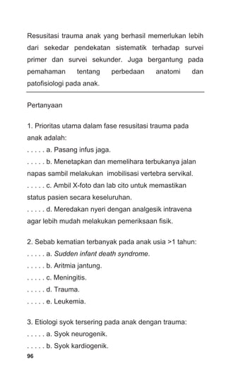 96
Resusitasi trauma anak yang berhasil memerlukan lebih
dari sekedar pendekatan sistematik terhadap survei
primer dan survei sekunder. Juga bergantung pada
pemahaman tentang perbedaan anatomi dan
patofisiologi pada anak.
Pertanyaan
1. Prioritas utama dalam fase resusitasi trauma pada
anak adalah:
. . . . . a. Pasang infus jaga.
. . . . . b. Menetapkan dan memelihara terbukanya jalan
napas sambil melakukan imobilisasi vertebra servikal.
. . . . . c. Ambil X-foto dan lab cito untuk memastikan
status pasien secara keseluruhan.
. . . . . d. Meredakan nyeri dengan analgesik intravena
agar lebih mudah melakukan pemeriksaan fisik.
2. Sebab kematian terbanyak pada anak usia >1 tahun:
. . . . . a. Sudden infant death syndrome.
. . . . . b. Aritmia jantung.
. . . . . c. Meningitis.
. . . . . d. Trauma.
. . . . . e. Leukemia.
3. Etiologi syok tersering pada anak dengan trauma:
. . . . . a. Syok neurogenik.
. . . . . b. Syok kardiogenik.
 