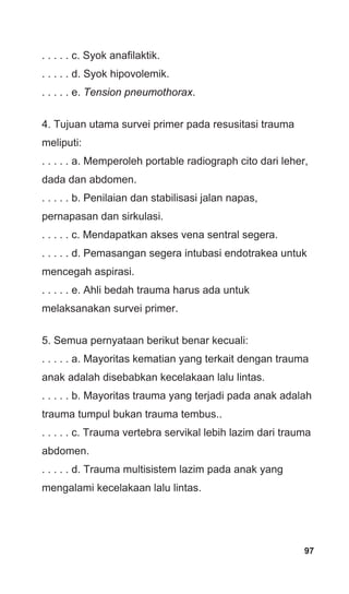 97
. . . . . c. Syok anafilaktik.
. . . . . d. Syok hipovolemik.
. . . . . e. Tension pneumothorax.
4. Tujuan utama survei primer pada resusitasi trauma
meliputi:
. . . . . a. Memperoleh portable radiograph cito dari leher,
dada dan abdomen.
. . . . . b. Penilaian dan stabilisasi jalan napas,
pernapasan dan sirkulasi.
. . . . . c. Mendapatkan akses vena sentral segera.
. . . . . d. Pemasangan segera intubasi endotrakea untuk
mencegah aspirasi.
. . . . . e. Ahli bedah trauma harus ada untuk
melaksanakan survei primer.
5. Semua pernyataan berikut benar kecuali:
. . . . . a. Mayoritas kematian yang terkait dengan trauma
anak adalah disebabkan kecelakaan lalu lintas.
. . . . . b. Mayoritas trauma yang terjadi pada anak adalah
trauma tumpul bukan trauma tembus..
. . . . . c. Trauma vertebra servikal lebih lazim dari trauma
abdomen.
. . . . . d. Trauma multisistem lazim pada anak yang
mengalami kecelakaan lalu lintas.
 