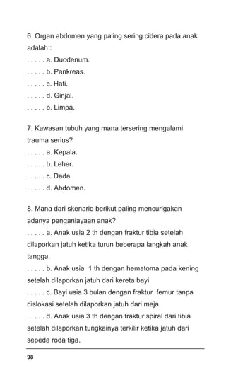98
6. Organ abdomen yang paling sering cidera pada anak
adalah::
. . . . . a. Duodenum.
. . . . . b. Pankreas.
. . . . . c. Hati.
. . . . . d. Ginjal.
. . . . . e. Limpa.
7. Kawasan tubuh yang mana tersering mengalami
trauma serius?
. . . . . a. Kepala.
. . . . . b. Leher.
. . . . . c. Dada.
. . . . . d. Abdomen.
8. Mana dari skenario berikut paling mencurigakan
adanya penganiayaan anak?
. . . . . a. Anak usia 2 th dengan fraktur tibia setelah
dilaporkan jatuh ketika turun beberapa langkah anak
tangga.
. . . . . b. Anak usia 1 th dengan hematoma pada kening
setelah dilaporkan jatuh dari kereta bayi.
. . . . . c. Bayi usia 3 bulan dengan fraktur femur tanpa
dislokasi setelah dilaporkan jatuh dari meja.
. . . . . d. Anak usia 3 th dengan fraktur spiral dari tibia
setelah dilaporkan tungkainya terkilir ketika jatuh dari
sepeda roda tiga.
 