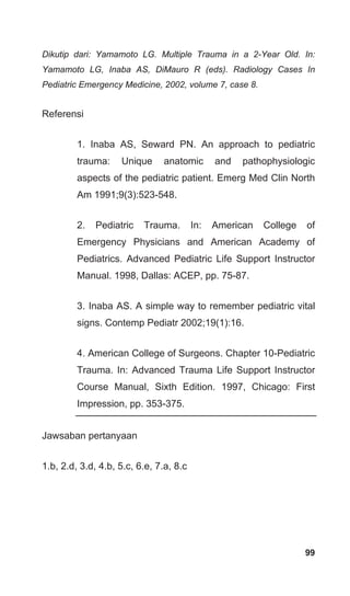 99
Dikutip dari: Yamamoto LG. Multiple Trauma in a 2-Year Old. In:
Yamamoto LG, Inaba AS, DiMauro R (eds). Radiology Cases In
Pediatric Emergency Medicine, 2002, volume 7, case 8.
Referensi
1. Inaba AS, Seward PN. An approach to pediatric
trauma: Unique anatomic and pathophysiologic
aspects of the pediatric patient. Emerg Med Clin North
Am 1991;9(3):523-548.
2. Pediatric Trauma. In: American College of
Emergency Physicians and American Academy of
Pediatrics. Advanced Pediatric Life Support Instructor
Manual. 1998, Dallas: ACEP, pp. 75-87.
3. Inaba AS. A simple way to remember pediatric vital
signs. Contemp Pediatr 2002;19(1):16.
4. American College of Surgeons. Chapter 10-Pediatric
Trauma. In: Advanced Trauma Life Support Instructor
Course Manual, Sixth Edition. 1997, Chicago: First
Impression, pp. 353-375.
Jawsaban pertanyaan
1.b, 2.d, 3.d, 4.b, 5.c, 6.e, 7.a, 8.c
 