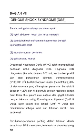 100
BAGIAN VII
DENGUE SHOCK SYNDROME (DSS)
Tanda peringatan adanya ancaman syok:
(1) nyeri abdomen hebat dan terus menerus
(2) perubahan dari demam ke hipothermia, dengan
keringatan dan lelah
(3) muntah-muntah persisten
(4) gelisah atau letargi
Organisasi Kesehatan Dunia (WHO) telah mempublikasi
pedoman untuk diagnosis DSS. Diagnosis DSS
ditegakkan jika ada: demam 2-7 hari, tes turniket positif
dan atau perdarahan spontan, trombositopenia
(<100.000 m3
), bukti kebocoran kapiler (hematokrit >20%
di atas rata-rata yang diharapkan, penurunan hematokrit
sebesar < 20% dari nilai semula setelah resusitasi cairan,
bukti klinis efusi pleura atau asites), dan gagal sirkulasi
dengan tekanan nadi < 20 mmHg atau hipotensi (DHF III
DSS). Syok dalam bisa terjadi (DHF IV DSS) dan
didefinisikan sebagai nadi dan tekanan darah tak
terdeteksi.
Perubahan-perubahan penting dalam tekanan darah
terjadi saat DSS memburuk, termasuk tahanan tepi yang
 