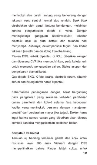 101
meningkat dan curah jantung yang berkurang dengan
tekanan vena sentral normal atau rendah. Syok tidak
disebabkan oleh gagal jantung bendungan, melainkan
karena pengumpulan darah di vena. Dengan
meningkatnya gangguan kardiovaskular, tekanan
diastolik naik ke arah sistolik dan tekanan nadi
menyempit. Akhirnya, dekompensasi terjadi dan kedua
tekanan (sistolik dan diastolik) tiba-tiba hilang.
Pasien DSS terbaik dipantau di ICU, diberikan oksigen
dan dipasang CVP jika memungkinkan, serta kateter urin
untuk memandu penggantian cairan. Status asupan dan
pengeluaran diamati ketat.
Gas darah, EKG, X-foto toraks, elektrolit serum, albumin
serum dan hitung darah harus dipantau.
Keberhasilan penanganan dengue berat bergantung
pada pengaturan yang seksama terhadap pemberian
cairan parenteral dan koloid selama fase kebocoran
kapiler yang meningkat, bersama dengan manajemen
proaktif dari perdarahan mayor jika terjadi. Dokter harus
ingat bahwa semua cairan yang diberikan akan diserap
kembali dan bisa mengakibatkan kelebihan beban.
Kristaloid vs koloid
Temuan uji banding tersamar ganda dan acak untuk
resusitasi awal 383 anak Vietnam dengan DSS
memperlihatkan bahwa Ringer laktat cukup untuk
 