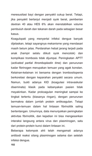102
meresusitasi bayi dengan penyakit cukup berat. Tetapi,
jika penyakit berlanjut menjadi syok berat, pemberian
dextran 40 atau HES 6% akan menstabilkan volume
pembuluh darah dan tekanan darah pada sebagian besar
kasus.
Koagulopati yang menyertai infeksi dengue banyak
dijelaskan, tetapi sayangnya mekanisme yang mendasari
masih belum jelas. Perdarahan hebat jarang terjadi pada
anak (hampir selalu diikuti syok mencolok) dan
komplikasi trombosis tidak dijumpai. Peningkatan APTT
(activated partial thromboplastin time) dan penurunan
kadar fibrinogen merupakan temuan yang agak konstan.
Kelainan-kelainan ini bersama dengan trombositopenia
berkorelasi dengan keparahan penyakit secara umum.
Namun, bukti adanya KID (koagulasi intravaskular
diseminata) klasik pada kebanyakan pasien tidak
meyakinkan. Kadar prokoagulan meningkat sampai ke
tingkat tertentu (biasanya ringan), dengan penurunan
bermakna dalam jumlah protein antikoagulan. Tetapi
temuan-temuan dalam hal lintasan fibrinolitik saling
bertentangan. Umumnya, data menunjukkan peningkatan
aktivitas fibrinolitik, dan kejadian ini bisa mengesankan
interaksi langsung antara virus dan plasminogen, satu
dari protein-protein kunci dalam lintasan ini.
Beberapa kelompok ahli telah mengamati adanya
antibodi reaksi silang plasminogen selama dan setelah
infeksi dengue.
 