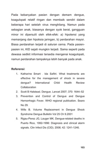103
Pada kebanyakan pasien dengan demam dengue,
koagulopati relatif ringan dan membaik sendiri dalam
beberapa hari setelah virus menghilang. Namun pada
sebagian anak, biasanya dengan syok berat, gangguan
minor ini dipersulit oleh efek-efek: a) hipotensi yang
memanjang dan hipoksia jaringan, b) perdarahan mayor.
Biasa perdarahan terjadi di saluran cerna. Pada pasien-
pasien ini, KID sejati mungkin terjadi. Sama seperti pada
dewasa sedikit informasi tersedia mengenai koagulopati,
namun perdarahan tampaknya lebih banyak pada anak.
Referensi:
1. Katharine Smart , Ida Safitri. What treatments are
effective for the management of shock in severe
dengue? International Child Health Review
Collaboration
2. Scott B Halstead. Dengue. Lancet 2007; 370: 1644–52
3. Prevention and Control of Dengue and Dengue
Hemorrhagic Fever. WHO regional publication. Searo
No 29.
4. Wills B. Volume Replacement in Dengue Shock
Syndrome Dengue Bulletin Vol 25 Ch 9.2001
5. Rigau-Perez JG, Lauger MK. Dengue-related deaths in
Puerto Rico, 1992-1996: Diagnosis and clinical alarm
signals. Clin Infect Dis (CID). 2006; 42: 1241-1246.
 