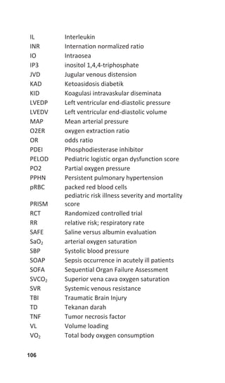 106
IL  Interleukin 
INR  Internation normalized ratio 
IO  Intraosea 
IP3  inositol 1,4,4‐triphosphate  
JVD  Jugular venous distension 
KAD  Ketoasidosis diabetik 
KID  Koagulasi intravaskular diseminata 
LVEDP  Left ventricular end‐diastolic pressure 
LVEDV  Left ventricular end‐diastolic volume 
MAP  Mean arterial pressure 
O2ER  oxygen extraction ratio 
OR  odds ratio 
PDEI  Phosphodiesterase inhibitor 
PELOD  Pediatric logistic organ dysfunction score 
PO2  Partial oxygen pressure 
PPHN  Persistent pulmonary hypertension 
pRBC  packed red blood cells 
PRISM 
pediatric risk illness severity and mortality 
score 
RCT  Randomized controlled trial 
RR  relative risk; respiratory rate 
SAFE  Saline versus albumin evaluation 
SaO2  arterial oxygen saturation 
SBP  Systolic blood pressure 
SOAP  Sepsis occurrence in acutely ill patients 
SOFA  Sequential Organ Failure Assessment 
SVCO2  Superior vena cava oxygen saturation 
SVR  Systemic venous resistance 
TBI  Traumatic Brain Injury 
TD  Tekanan darah 
TNF  Tumor necrosis factor 
VL  Volume loading 
VO2  Total body oxygen consumption 
 