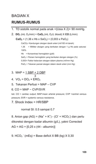 109
BAGIAN X
RUMUS-RUMUS
1. TD sistolik normal pada anak =(Usia X 2)+ 90 mmHg.
2. DO2 (mL O2/min) = CaO2 (mL O2/L blood) X CO (L/min)
CaO2 = (1,36 x Hb x SaO2) + (0,003 x PaO2)
CaCO2= Kandungan oksigen darah arteri (ml/100 ml darah)
1,36 = Mililiter oksigen yang berikatan dengan 1 g Hb pada saturasi
100%
Hb = Konsentrasi hemoglobin (g/dl)
SaO2 = Persen hemoglobin yang berikatan dengan oksigen (%)
0,003= Faktor kelarutan oksigen dalam plasma (ml/mm Hg)
PaO2 = Tekanan parsial oksigen dalam darah arteri (mm Hg)
3. MAP = 1 SBP + 2 DBP
3
4. VO2 = DO2 × ERO2
5. Tekanan Perfusi = MAP – CVP
6. CO = MAP − CVP/SVR
ket. CO = cardiac output; MAP:mean arterial pressure; CVP =central venous
pressure; SVR = systemic venous resistance.
7. Shock Index = HR/SBP
normal SI: 0.5 sampai 0.7
8. Anion gap (AG) = (Na+
+ K+
) - (Cl-
+ HCO3
-
) dan perlu
dikoreksi dengan kadar albumin (g/L), yakni Corrected
AG = AG + [0,25 x (44 - albumin)]
9. HCO3
-
(mEq) = Base deficit X BB (kg) X 0,30
 