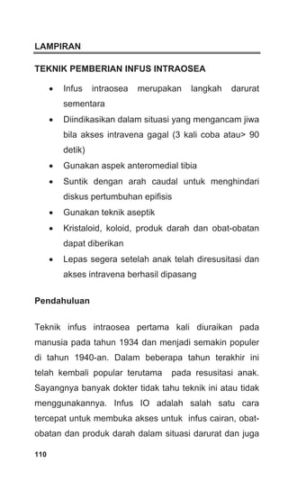 110
LAMPIRAN
TEKNIK PEMBERIAN INFUS INTRAOSEA
• Infus intraosea merupakan langkah darurat
sementara
• Diindikasikan dalam situasi yang mengancam jiwa
bila akses intravena gagal (3 kali coba atau> 90
detik)
• Gunakan aspek anteromedial tibia
• Suntik dengan arah caudal untuk menghindari
diskus pertumbuhan epifisis
• Gunakan teknik aseptik
• Kristaloid, koloid, produk darah dan obat-obatan
dapat diberikan
• Lepas segera setelah anak telah diresusitasi dan
akses intravena berhasil dipasang
Pendahuluan
Teknik infus intraosea pertama kali diuraikan pada
manusia pada tahun 1934 dan menjadi semakin populer
di tahun 1940-an. Dalam beberapa tahun terakhir ini
telah kembali popular terutama pada resusitasi anak.
Sayangnya banyak dokter tidak tahu teknik ini atau tidak
menggunakannya. Infus IO adalah salah satu cara
tercepat untuk membuka akses untuk infus cairan, obat-
obatan dan produk darah dalam situasi darurat dan juga
 