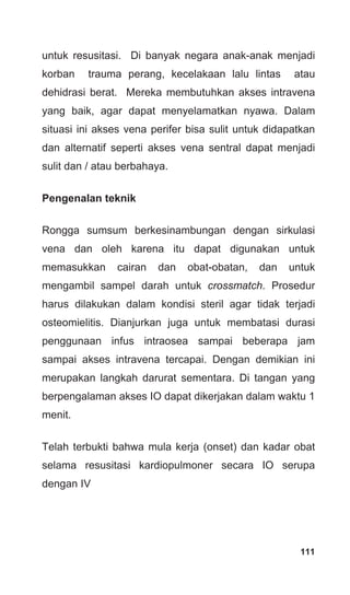 111
untuk resusitasi. Di banyak negara anak-anak menjadi
korban trauma perang, kecelakaan lalu lintas atau
dehidrasi berat. Mereka membutuhkan akses intravena
yang baik, agar dapat menyelamatkan nyawa. Dalam
situasi ini akses vena perifer bisa sulit untuk didapatkan
dan alternatif seperti akses vena sentral dapat menjadi
sulit dan / atau berbahaya.
Pengenalan teknik
Rongga sumsum berkesinambungan dengan sirkulasi
vena dan oleh karena itu dapat digunakan untuk
memasukkan cairan dan obat-obatan, dan untuk
mengambil sampel darah untuk crossmatch. Prosedur
harus dilakukan dalam kondisi steril agar tidak terjadi
osteomielitis. Dianjurkan juga untuk membatasi durasi
penggunaan infus intraosea sampai beberapa jam
sampai akses intravena tercapai. Dengan demikian ini
merupakan langkah darurat sementara. Di tangan yang
berpengalaman akses IO dapat dikerjakan dalam waktu 1
menit.
Telah terbukti bahwa mula kerja (onset) dan kadar obat
selama resusitasi kardiopulmoner secara IO serupa
dengan IV
 