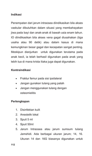 112
Indikasi
Penempatan dari jarum intraosea diindikasikan bila akses
vaskular dibutuhkan dalam situasi yang membahayakan
jiwa pada bayi dan anak-anak di bawah usia enam tahun.
IO diindikasikan bila akses vena gagal diusahakan (tiga
usaha atau 90 detik) atau dalam kasus di mana
kemungkinan besar gagal dan kecepatan sangat penting.
Meskipun dianjurkan untuk digunakan terutama pada
anak kecil, ia telah berhasil digunakan pada anak yang
lebih tua di mana krista iliaka juga dapat digunakan.
Kontraindikasi
• Fraktur femur pada sisi ipsilateral
• Jangan gunakan tulang yang patah
• Jangan menggunakan tulang dengan
osteomielitis
Perlengkapan
1. Disinfektan kulit
2. Anestetik lokal
3. Spuit 5 ml
4. Spuit 50ml
5. Jarum Intraosea atau jarum sumsum tulang
Jamshidi. Ada berbagai ukuran jarum; 14, 16.
Ukuran 14 dan 16G biasanya digunakan untuk
 
