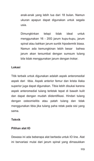 113
anak-anak yang lebih tua dari 18 bulan. Namun
ukuran apapun dapat digunakan untuk segala
usia.
Dimungkinkan tetapi tidak ideal untuk
menggunakan 16 - 20G jarum kupu-kupu, jarum
spinal atau bahkan jarum suntik hipodermik biasa.
Namun ada kemungkinan lebih besar bahwa
jarum akan tersumbat dengan sumsum tulang
bila tidak menggunakan jarum dengan trokar.
Lokasi
Titik terbaik untuk digunakan adalah aspek anteromedial
aspek dari tibia. Aspek anterior femur dan krista iliaka
superior juga dapat digunakan. Tibia lebih disukai karena
aspek anteromedial tulang terletak tepat di bawah kulit
dan dapat dengan mudah diidentifikasi. Hindari tulang
dengan osteomielitis atau patah tulang dan tidak
menggunakan tibia jika tulang paha retak pada sisi yang
sama.
Teknik
Pilihan alat IO
Dewasa ini ada beberapa alat berbeda untuk IO line. Alat
ini bervariasi mulai dari jarum spinal yang dimasukkan
 