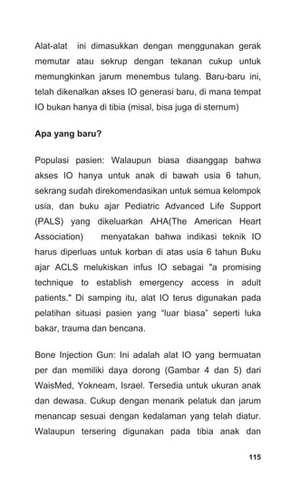 115
Alat-alat ini dimasukkan dengan menggunakan gerak
memutar atau sekrup dengan tekanan cukup untuk
memungkinkan jarum menembus tulang. Baru-baru ini,
telah dikenalkan akses IO generasi baru, di mana tempat
IO bukan hanya di tibia (misal, bisa juga di sternum)
Apa yang baru?
Populasi pasien: Walaupun biasa diaanggap bahwa
akses IO hanya untuk anak di bawah usia 6 tahun,
sekrang sudah direkomendasikan untuk semua kelompok
usia, dan buku ajar Pediatric Advanced Life Support
(PALS) yang dikeluarkan AHA(The American Heart
Association) menyatakan bahwa indikasi teknik IO
harus diperluas untuk korban di atas usia 6 tahun Buku
ajar ACLS melukiskan infus IO sebagai "a promising
technique to establish emergency access in adult
patients." Di samping itu, alat IO terus digunakan pada
pelatihan situasi pasien yang “luar biasa” seperti luka
bakar, trauma dan bencana.
Bone Injection Gun: Ini adalah alat IO yang bermuatan
per dan memiliki daya dorong (Gambar 4 dan 5) dari
WaisMed, Yokneam, Israel. Tersedia untuk ukuran anak
dan dewasa. Cukup dengan menarik pelatuk dan jarum
menancap sesuai dengan kedalaman yang telah diatur.
Walaupun tersering digunakan pada tibia anak dan
 