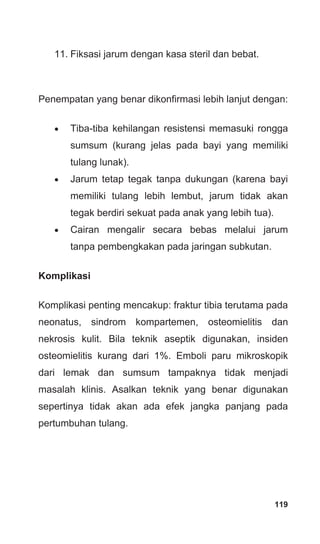 119
11. Fiksasi jarum dengan kasa steril dan bebat.
Penempatan yang benar dikonfirmasi lebih lanjut dengan:
• Tiba-tiba kehilangan resistensi memasuki rongga
sumsum (kurang jelas pada bayi yang memiliki
tulang lunak).
• Jarum tetap tegak tanpa dukungan (karena bayi
memiliki tulang lebih lembut, jarum tidak akan
tegak berdiri sekuat pada anak yang lebih tua).
• Cairan mengalir secara bebas melalui jarum
tanpa pembengkakan pada jaringan subkutan.
Komplikasi
Komplikasi penting mencakup: fraktur tibia terutama pada
neonatus, sindrom kompartemen, osteomielitis dan
nekrosis kulit. Bila teknik aseptik digunakan, insiden
osteomielitis kurang dari 1%. Emboli paru mikroskopik
dari lemak dan sumsum tampaknya tidak menjadi
masalah klinis. Asalkan teknik yang benar digunakan
sepertinya tidak akan ada efek jangka panjang pada
pertumbuhan tulang.
 