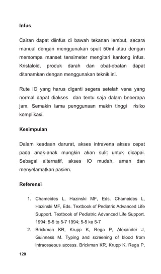 120
Infus
Cairan dapat diinfus di bawah tekanan lembut, secara
manual dengan menggunakan spuit 50ml atau dengan
memompa manset tensimeter mengitari kantong infus.
Kristaloid, produk darah dan obat-obatan dapat
ditanamkan dengan menggunakan teknik ini.
Rute IO yang harus diganti segera setelah vena yang
normal dapat diakses dan tentu saja dalam beberapa
jam. Semakin lama penggunaan makin tinggi risiko
komplikasi.
Kesimpulan
Dalam keadaan darurat, akses intravena akses cepat
pada anak-anak mungkin akan sulit untuk dicapai.
Sebagai alternatif, akses IO mudah, aman dan
menyelamatkan pasien.
Referensi
1. Chameides L, Hazinski MF, Eds. Chameides L,
Hazinski MF, Eds. Textbook of Pediatric Advanced Life
Support. Textbook of Pediatric Advanced Life Support.
1994; 5-5 to 5-7 1994; 5-5 ke 5-7
2. Brickman KR, Krupp K, Rega P, Alexander J,
Guinness M. Typing and screening of blood from
intraosseous access. Brickman KR, Krupp K, Rega P,
 