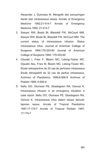 121
Alexander J, Guinness M. Mengetik dan penyaringan
darah dari intraosseous akses. Annals of Emergency
Medicine 1992;21:414-7 Annals of Emergency
Medicine 1992; 21:414-7
3. Sawyer RW, Bodai BI, Blaisdell FW, McCourt MM.
Sawyer RW, Bodai BI, Blaisdell FW, McCourt MM. The
current status of intraosseous infusion. Status
intraosseous infus. Journal of American College of
Surgeons 1994;179:353-60 Journal of American
College of Surgeons 1994; 179:353-60
4. Claudet I, Fries F, Bloom MC, Lelong-Tissier MC.
Claudet Aku, Fries M, Bloom MC, Lelong-Tissier MC.
Etude retrospective de 32 cas de perfusion intraosseus.
Etude retrospektif de 32 cas de perfusi intraosseus.
Archives of Paediatrics 1999;6:566-9 Archives of
Pediatri 1999; 6:566-9
5. Nafiu OO, Olumese PE, Gbadegesin RA, Osinusi K.
Intraosseous infusion in an emergency situation: a
case report. Nafiu OO, Olumese PE, Gbadegesin RA,
Osinusi K. Intraosseous infus dalam situasi darurat:
laporan kasus. Annals of Tropical Paediatrics
1997;17:175-7 Annals of Tropical Pediatri 1997;
17:175-7
 