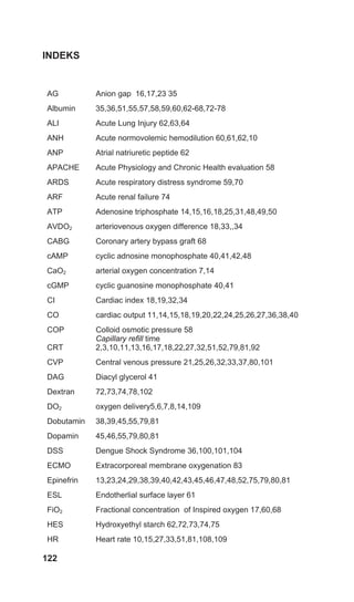 122
INDEKS
AG Anion gap 16,17,23 35
Albumin 35,36,51,55,57,58,59,60,62-68,72-78
ALI Acute Lung Injury 62,63,64
ANH Acute normovolemic hemodilution 60,61,62,10
ANP Atrial natriuretic peptide 62
APACHE Acute Physiology and Chronic Health evaluation 58
ARDS Acute respiratory distress syndrome 59,70
ARF Acute renal failure 74
ATP Adenosine triphosphate 14,15,16,18,25,31,48,49,50
AVDO2 arteriovenous oxygen difference 18,33,,34
CABG Coronary artery bypass graft 68
cAMP cyclic adnosine monophosphate 40,41,42,48
CaO2 arterial oxygen concentration 7,14
cGMP cyclic guanosine monophosphate 40,41
CI Cardiac index 18,19,32,34
CO cardiac output 11,14,15,18,19,20,22,24,25,26,27,36,38,40
COP Colloid osmotic pressure 58
CRT
Capillary refill time
2,3,10,11,13,16,17,18,22,27,32,51,52,79,81,92
CVP Central venous pressure 21,25,26,32,33,37,80,101
DAG Diacyl glycerol 41
Dextran 72,73,74,78,102
DO2 oxygen delivery5,6,7,8,14,109
Dobutamin 38,39,45,55,79,81
Dopamin 45,46,55,79,80,81
DSS Dengue Shock Syndrome 36,100,101,104
ECMO Extracorporeal membrane oxygenation 83
Epinefrin 13,23,24,29,38,39,40,42,43,45,46,47,48,52,75,79,80,81
ESL Endotherlial surface layer 61
FiO2 Fractional concentration of Inspired oxygen 17,60,68
HES Hydroxyethyl starch 62,72,73,74,75
HR Heart rate 10,15,27,33,51,81,108,109
 