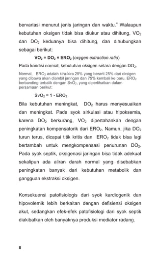 8
bervariasi menurut jenis jaringan dan waktu.4
Walaupun
kebutuhan oksigen tidak bisa diukur atau dihitung, VO2
dan DO2 keduanya bisa dihitung, dan dihubungkan
sebagai berikut:
VO2 = DO2 × ERO2 (oxygen extraction ratio)
Pada kondisi normal, kebutuhan oksigen setara dengan DO2.
Normal, ERO2 adalah kira-kira 25% yang berarti 25% dari oksigen
yang dibawa akan diambil jaringan dan 75% kembali ke paru. ERO2
berbanding terbalik dengan SvO2, yang diperlihatkan dalam
persamaan berikut:
SvO2 = 1 - ERO2
Bila kebutuhan meningkat, DO2 harus menyesuaikan
dan meningkat. Pada syok sirkulasi atau hipoksemia,
karena DO2 berkurang, VO2 dipertahankan dengan
peningkatan kompensatorik dari ERO2. Namun, jika DO2
turun terus, dicapai titik kritis dan ERO2 tidak bisa lagi
bertambah untuk mengkompensasi penurunan DO2.
Pada syok septik, oksigenasi jaringan bisa tidak adekuat
sekalipun ada aliran darah normal yang disebabkan
peningkatan banyak dari kebutuhan metabolik dan
gangguan ekstraksi oksigen.
Konsekuensi patofisiologis dari syok kardiogenik dan
hipovolemik lebih berkaitan dengan defisiensi oksigen
akut, sedangkan efek-efek patofisiologi dari syok septik
diakibatkan oleh banyaknya produksi mediator radang.
 