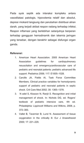9
Pada syok septik ada interaksi kompleks antara
vasodilatasi patologis, hipovolemia relatif dan absolut,
depresi miokard langsung dan perubahan distribusi aliran
darah, yang terjadi akibat respon radang terhadap infeksi.
Respon inflamasi yang berlebihan selanjutnya berperan
terhadap gangguan hemodinamik dan iskemia jaringan
yang tersebar, dengan berakhir sebagai disfungsi organ
ganda.
Referensi:
1. American Heart Association. 2005 American Heart
Association guidelines for cardiopulmonary
resuscitation and emergencycardiovascular care of
pediatric and neonatal patients: pediatric advanced life
support. Pediatrics 2006; 117: E1005–1028.
2. Carcillo JA, Fields AI, Task Force Committee
Members. Clinical practice variables for hemodynamic
support of pediatric and neonatal patients in septic
shock. Crit Care Med 2002; 30: 1365–1378.
3. N adel S, Kissoon N, Ranjit S. Recognition and initial
management of shock. In: Nichols DG, ed. Rogers’
textbook of pediatric intensive care, 4th ed.
Philadelphia: Lippincott Williams and Wilkins, 2008, p.
372–383.
4. Vallet B, Tavernier B, Lund N. Assessment of tissue
oxygenation in the critically ill. Eur J Anaesthesiol
2000; 17: 221–229.
 