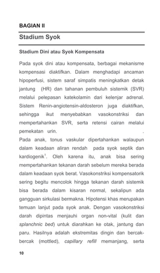 10
BAGIAN II
Stadium Syok
Stadium Dini atau Syok Kompensata
Pada syok dini atau kompensata, berbagai mekanisme
kompensasi diaktifkan. Dalam menghadapi ancaman
hipoperfusi, sistem saraf simpatis meningkatkan detak
jantung (HR) dan tahanan pembuluh sistemik (SVR)
melalui pelepasan katekolamin dari kelenjar adrenal.
Sistem Renin-angiotensin-aldosteron juga diaktifkan,
sehingga ikut menyebabkan vasokonstriksi dan
mempertahankan SVR, serta retensi cairan melalui
pemekatan urin. .
Pada anak, tonus vaskular dipertahankan walaupun
dalam keadaan aliran rendah pada syok septik dan
kardiogenik1
. Oleh karena itu, anak bisa sering
mempertahankan tekanan darah sebelum mereka berada
dalam keadaan syok berat. Vasokonstriksi kompensatorik
sering begitu mencolok hingga tekanan darah sistemik
bisa berada dalam kisaran normal, sekalipun ada
gangguan sirkulasi bermakna. Hipotensi khas merupakan
temuan lanjut pada syok anak. Dengan vasokonstriksi
darah dipintas menjauhi organ non-vital (kulit dan
splanchnic bed) untuk diarahkan ke otak, jantung dan
paru. Hasilnya adalah ekstremitas dingin dan bercak-
bercak (mottled), capillary refill memanjang, serta
 