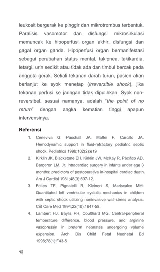 12
leukosit bergerak ke pinggir dan mikrotrombus terbentuk.
Paralisis vasomotor dan disfungsi mikrosirkulasi
memuncak ke hipoperfusi organ akhir, disfungsi dan
gagal organ ganda. Hipoperfusi organ bermanifestasi
sebagai perubahan status mental, takipnea, takikardia,
letargi, urin sedikit atau tidak ada dan timbul bercak pada
anggota gerak. Sekali tekanan darah turun, pasien akan
berlanjut ke syok menetap (irreversible shock), jika
tekanan perfusi ke jaringan tidak dipulihkan. Syok non-
reversibel, sesuai namanya, adalah “the point of no
return” dengan angka kematian tinggi apapun
intervensinya.
Referensi
1. Ceneviva G, Paschall JA, Maffei F, Carcillo JA.
Hemodynamic support in fluid-refractory pediatric septic
shock. Pediatrics 1998;102(2):e19
2. Kirklin JK, Blackstone EH, Kirklin JW, McKay R, Pacifico AD,
Bargeron LM, Jr. Intracardiac surgery in infants under age 3
months: predictors of postoperative in-hospital cardiac death.
Am J Cardiol 1981;48(3):507-12.
3. Feltes TF, Pignatelli R, Kleinert S, Mariscalco MM.
Quantitated left ventricular systolic mechanics in children
with septic shock utilizing noninvasive wall-stress analysis.
Crit Care Med 1994;22(10):1647-58.
4. Lambert HJ, Baylis PH, Coulthard MG. Central-peripheral
temperature difference, blood pressure, and arginine
vasopressin in preterm neonates undergoing volume
expansion. Arch Dis Child Fetal Neonatal Ed
1998;78(1):F43-5
 