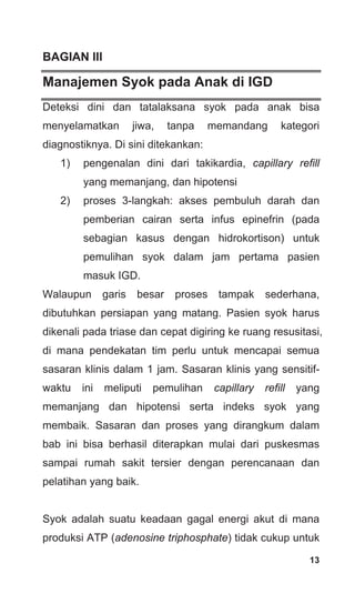 13
BAGIAN III
Manajemen Syok pada Anak di IGD
Deteksi dini dan tatalaksana syok pada anak bisa
menyelamatkan jiwa, tanpa memandang kategori
diagnostiknya. Di sini ditekankan:
1) pengenalan dini dari takikardia, capillary refill
yang memanjang, dan hipotensi
2) proses 3-langkah: akses pembuluh darah dan
pemberian cairan serta infus epinefrin (pada
sebagian kasus dengan hidrokortison) untuk
pemulihan syok dalam jam pertama pasien
masuk IGD.
Walaupun garis besar proses tampak sederhana,
dibutuhkan persiapan yang matang. Pasien syok harus
dikenali pada triase dan cepat digiring ke ruang resusitasi,
di mana pendekatan tim perlu untuk mencapai semua
sasaran klinis dalam 1 jam. Sasaran klinis yang sensitif-
waktu ini meliputi pemulihan capillary refill yang
memanjang dan hipotensi serta indeks syok yang
membaik. Sasaran dan proses yang dirangkum dalam
bab ini bisa berhasil diterapkan mulai dari puskesmas
sampai rumah sakit tersier dengan perencanaan dan
pelatihan yang baik.
Syok adalah suatu keadaan gagal energi akut di mana
produksi ATP (adenosine triphosphate) tidak cukup untuk
 