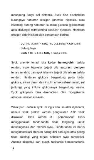 14
menopang fungsi sel sistemik. Syok bisa disebabkan
kurangnya hantaran oksigen (anemia, hipoksia, atau
iskemia); kurang hantaran substrat glukosa (glikopenia);
atau disfungsi mitrokondria (cellular dysoxia). Hantaran
oksigen didefinisikan oleh persamaan berikut:
DO2 (mL O2/min) = CaO2 (mL O2/L blood) X CO (L/min)
Selanjutnya:
CaO2 = Hb x 1,36 x SaO2 + PaO2 x 0.003
Syok anemik terjadi bila kadar hemoglobin terlalu
rendah; syok hipoksia terjadi bila saturasi oksigen
terlalu rendah; dan syok iskemik terjadi bila aliran terlalu
rendah. Hantaran glukosa bergantung pada kadar
glukosa, aliran darah dan insulin untuk sel-sel (misal, sel
jantung) yang influks glukosanya bergantung insulin.
Syok glikopenik bisa disebabkan oleh hipoglikemia
ataupun resistensi insulin.
Walaupun definisi syok ini logis dan mudah dipahami,
namun tidak praktis karena pengukuran ATP tidak
dilakukan. Oleh karena itu, pemeriksaan klinis
menggunakan tanda-tanda tidak langsung untuk
mendiagnosis dan menilai syok. Tanda-tanda ini harus
mengidentifikasi stadium paling dini dari syok atau paling
tidak patologi yang terjadi sebelum syok terdeteksi.
Anemia diketahui dari pucat, takikardia kompensatorik,
 
