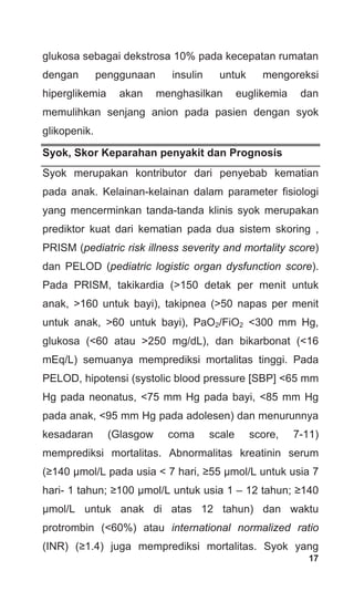 17
glukosa sebagai dekstrosa 10% pada kecepatan rumatan
dengan penggunaan insulin untuk mengoreksi
hiperglikemia akan menghasilkan euglikemia dan
memulihkan senjang anion pada pasien dengan syok
glikopenik.
Syok, Skor Keparahan penyakit dan Prognosis
Syok merupakan kontributor dari penyebab kematian
pada anak. Kelainan-kelainan dalam parameter fisiologi
yang mencerminkan tanda-tanda klinis syok merupakan
prediktor kuat dari kematian pada dua sistem skoring ,
PRISM (pediatric risk illness severity and mortality score)
dan PELOD (pediatric logistic organ dysfunction score).
Pada PRISM, takikardia (>150 detak per menit untuk
anak, >160 untuk bayi), takipnea (>50 napas per menit
untuk anak, >60 untuk bayi), PaO2/FiO2 <300 mm Hg,
glukosa (<60 atau >250 mg/dL), dan bikarbonat (<16
mEq/L) semuanya memprediksi mortalitas tinggi. Pada
PELOD, hipotensi (systolic blood pressure [SBP] <65 mm
Hg pada neonatus, <75 mm Hg pada bayi, <85 mm Hg
pada anak, <95 mm Hg pada adolesen) dan menurunnya
kesadaran (Glasgow coma scale score, 7-11)
memprediksi mortalitas. Abnormalitas kreatinin serum
(≥140 μmol/L pada usia < 7 hari, ≥55 μmol/L untuk usia 7
hari- 1 tahun; ≥100 μmol/L untuk usia 1 – 12 tahun; ≥140
μmol/L untuk anak di atas 12 tahun) dan waktu
protrombin (<60%) atau international normalized ratio
(INR) (≥1.4) juga memprediksi mortalitas. Syok yang
 